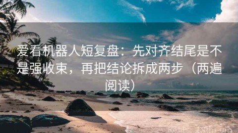 爱看机器人短复盘：先对齐结尾是不是强收束，再把结论拆成两步（两遍阅读）