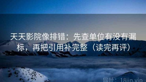 天天影院像排错：先查单位有没有漏标，再把引用补完整（读完再评）