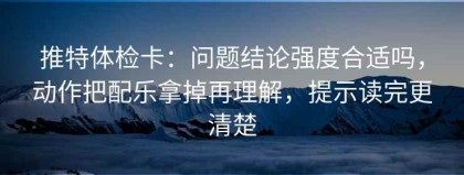 推特体检卡：问题结论强度合适吗，动作把配乐拿掉再理解，提示读完更清楚