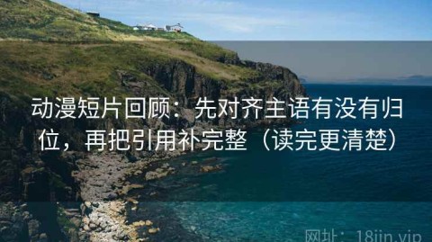 动漫短片回顾：先对齐主语有没有归位，再把引用补完整（读完更清楚）