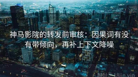 神马影院的转发前审核：因果词有没有带倾向，再补上下文降噪