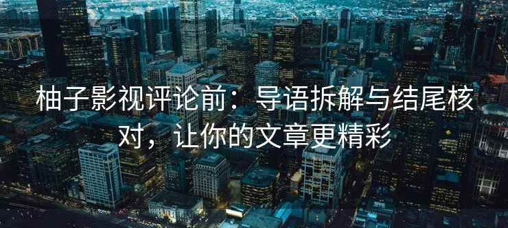 柚子影视评论前：导语拆解与结尾核对，让你的文章更精彩