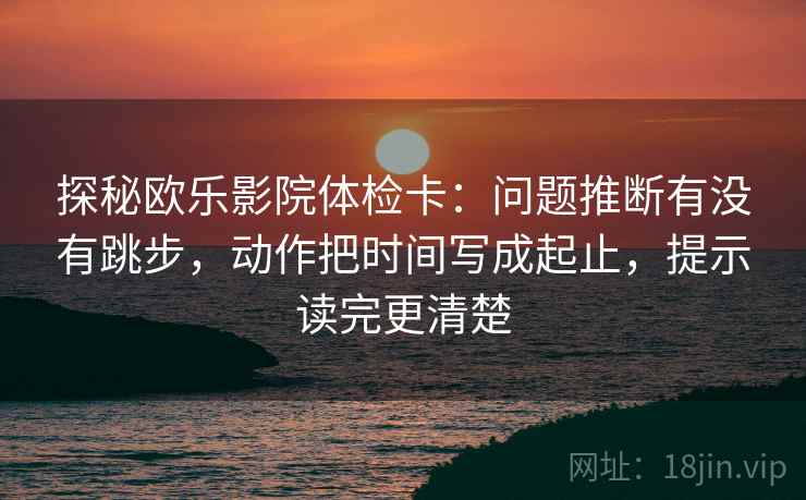 探秘欧乐影院体检卡：问题推断有没有跳步，动作把时间写成起止，提示读完更清楚