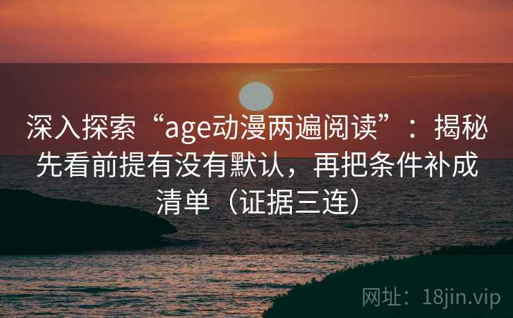 深入探索“age动漫两遍阅读”：揭秘先看前提有没有默认，再把条件补成清单（证据三连）