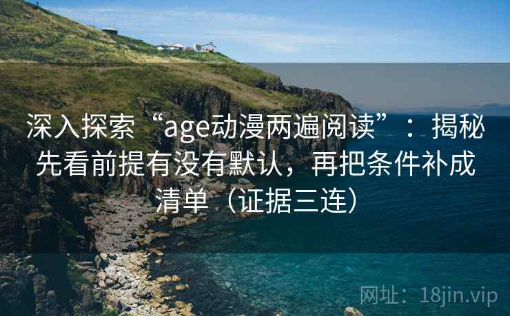 深入探索“age动漫两遍阅读”：揭秘先看前提有没有默认，再把条件补成清单（证据三连）
