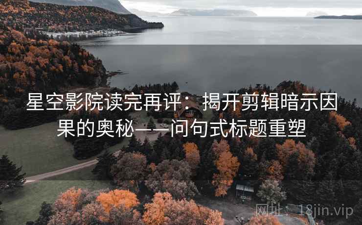 星空影院读完再评:揭开剪辑暗示因果的奥秘——问句式标题重塑 星空影院读完再评:揭开剪辑暗示因果的奥秘——问句式标题重塑