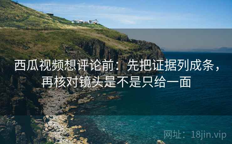 西瓜视频想评论前:先把证据列成条,再核对镜头是不是只给一面 西瓜视频想评论前:先把证据列成条,再核对镜头是不是只给一面