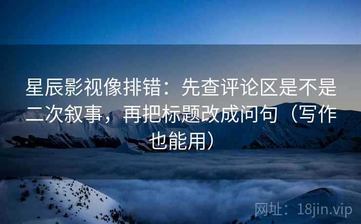 星辰影视像排错：先查评论区是不是二次叙事，再把标题改成问句（写作也能用）