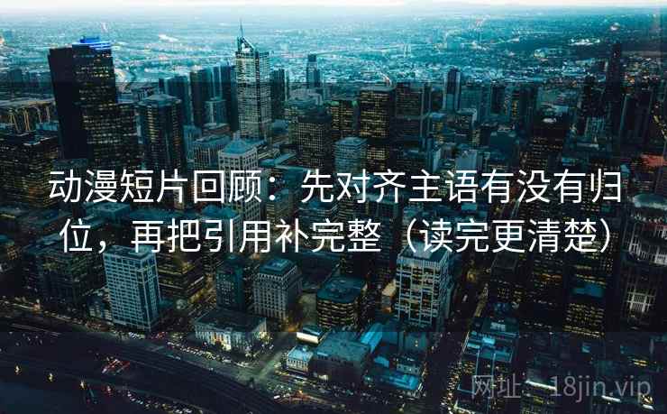 动漫短片回顾：先对齐主语有没有归位，再把引用补完整（读完更清楚）