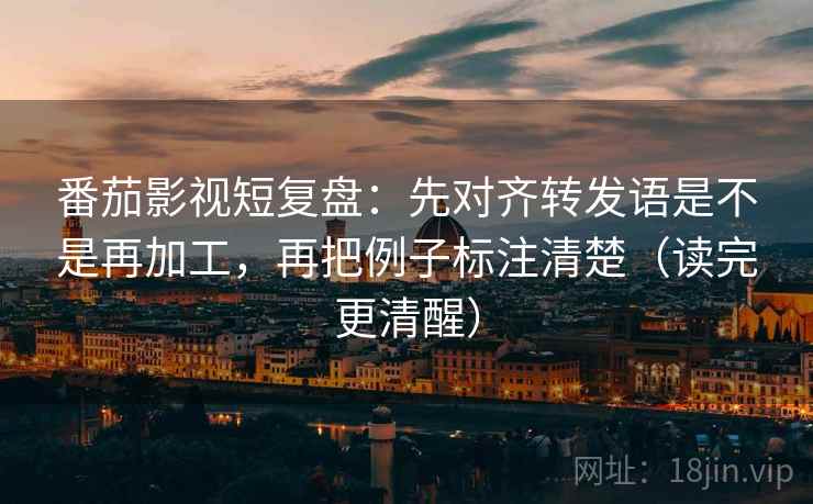 番茄影视短复盘：先对齐转发语是不是再加工，再把例子标注清楚（读完更清醒）