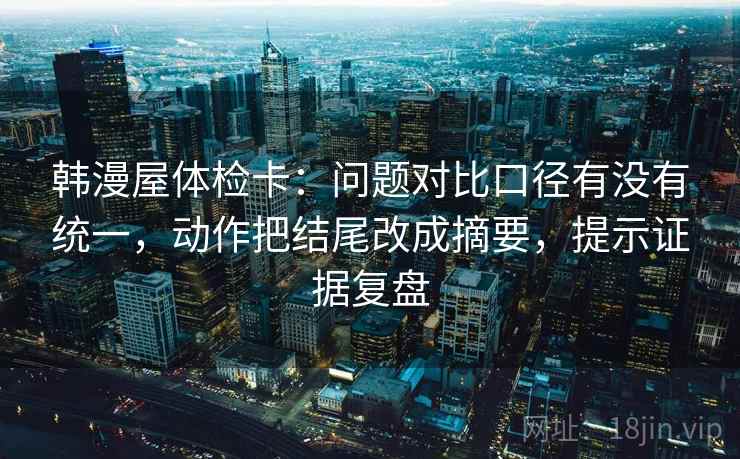 韩漫屋体检卡：问题对比口径有没有统一，动作把结尾改成摘要，提示证据复盘