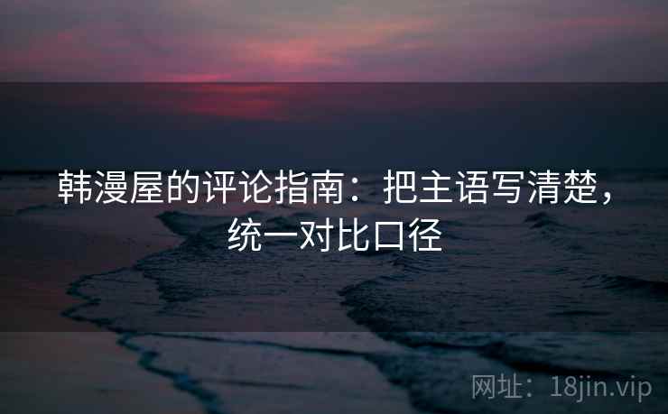 韩漫屋的评论指南:把主语写清楚,统一对比口径 韩漫屋的评论指南:把主语写清楚,统一对比口径
