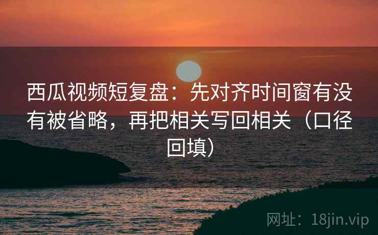 西瓜视频短复盘:先对齐时间窗有没有被省略,再把相关写回相关(口径回填) 西瓜视频短复盘:先对齐时间窗有没有被省略,再把相关写回相关(口径回填)