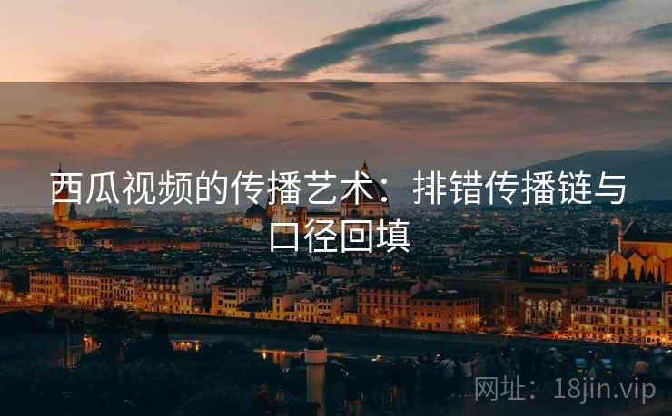 西瓜视频的传播艺术:排错传播链与口径回填 西瓜视频的传播艺术:排错传播链与口径回填