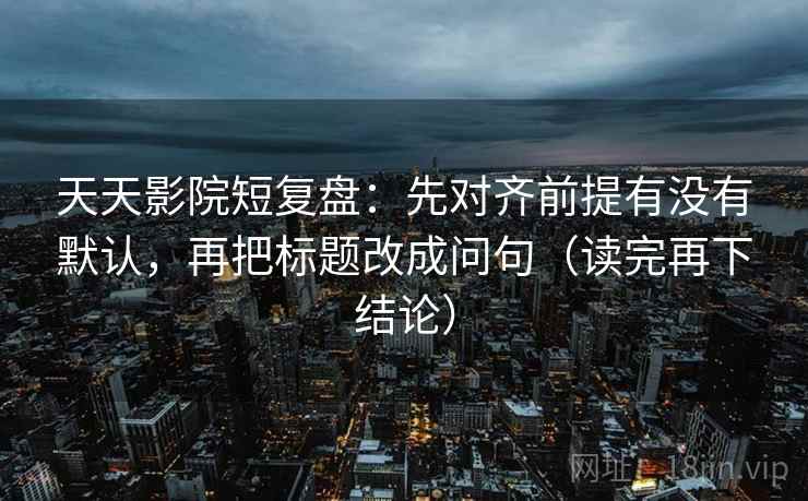天天影院短复盘：先对齐前提有没有默认，再把标题改成问句（读完再下结论）