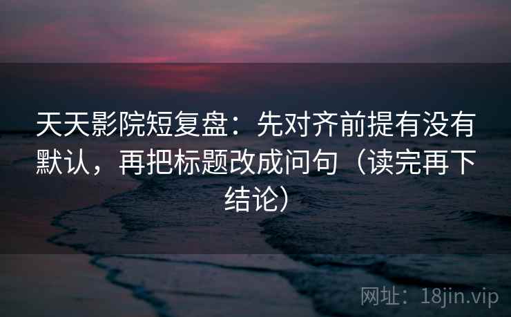 天天影院短复盘：先对齐前提有没有默认，再把标题改成问句（读完再下结论）