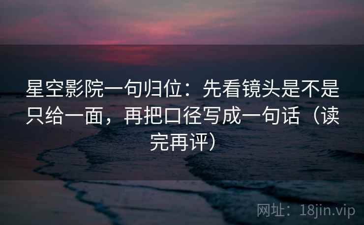 星空影院一句归位：先看镜头是不是只给一面，再把口径写成一句话（读完再评）