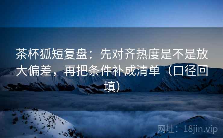茶杯狐短复盘：先对齐热度是不是放大偏差，再把条件补成清单（口径回填）