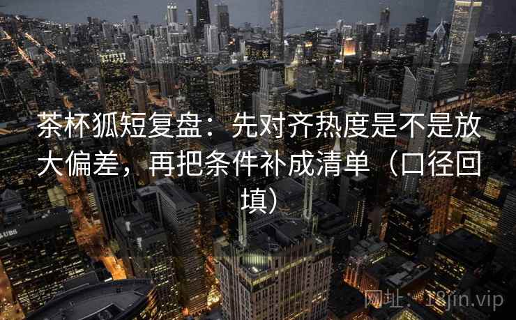 茶杯狐短复盘：先对齐热度是不是放大偏差，再把条件补成清单（口径回填）