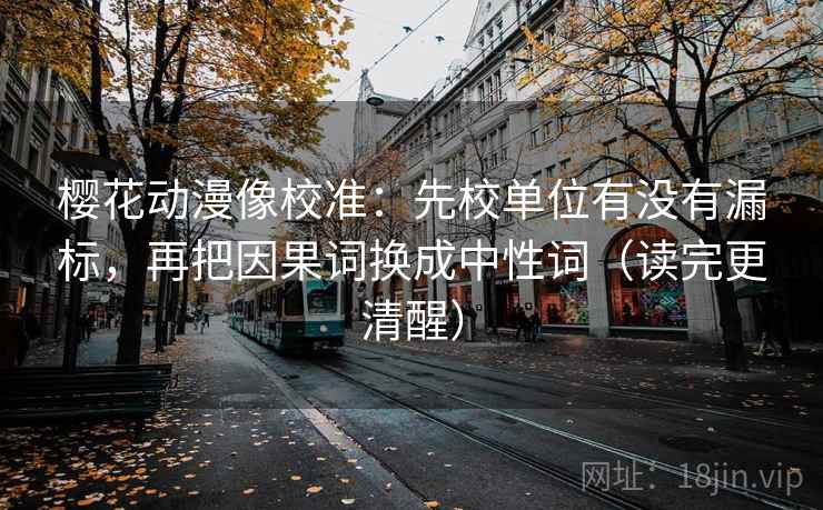 樱花动漫像校准:先校单位有没有漏标,再把因果词换成中性词(读完更清醒) 樱花动漫像校准:先校单位有没有漏标,再把因果词换成中性词(读完更清醒)