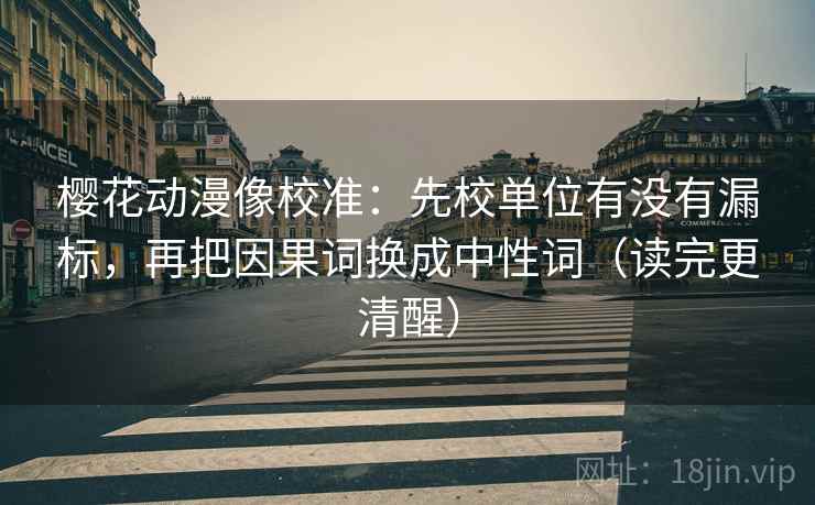 樱花动漫像校准:先校单位有没有漏标,再把因果词换成中性词(读完更清醒) 樱花动漫像校准:先校单位有没有漏标,再把因果词换成中性词(读完更清醒)