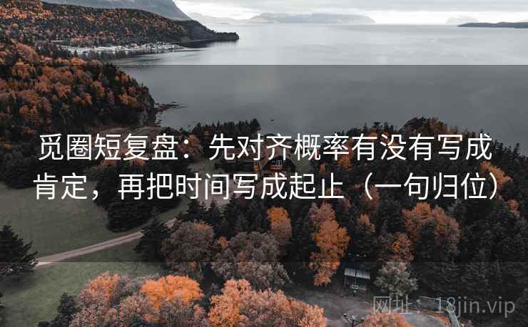 觅圈短复盘:先对齐概率有没有写成肯定,再把时间写成起止(一句归位) 觅圈短复盘:先对齐概率有没有写成肯定,再把时间写成起止(一句归位)