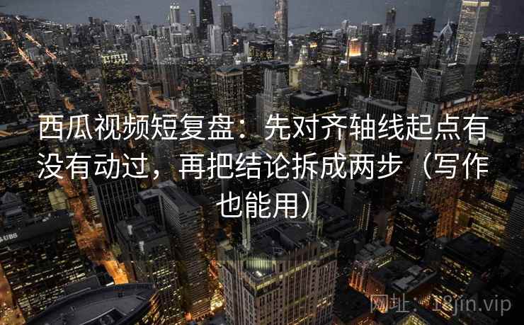 西瓜视频短复盘：先对齐轴线起点有没有动过，再把结论拆成两步（写作也能用）