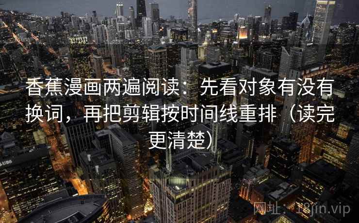 香蕉漫画两遍阅读：先看对象有没有换词，再把剪辑按时间线重排（读完更清楚）