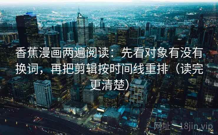 香蕉漫画两遍阅读：先看对象有没有换词，再把剪辑按时间线重排（读完更清楚）