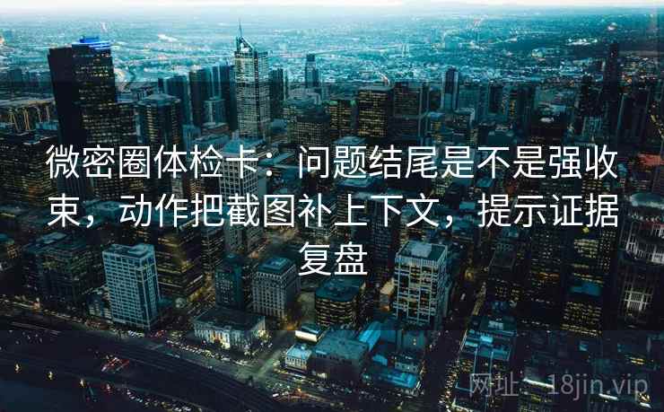 微密圈体检卡：问题结尾是不是强收束，动作把截图补上下文，提示证据复盘