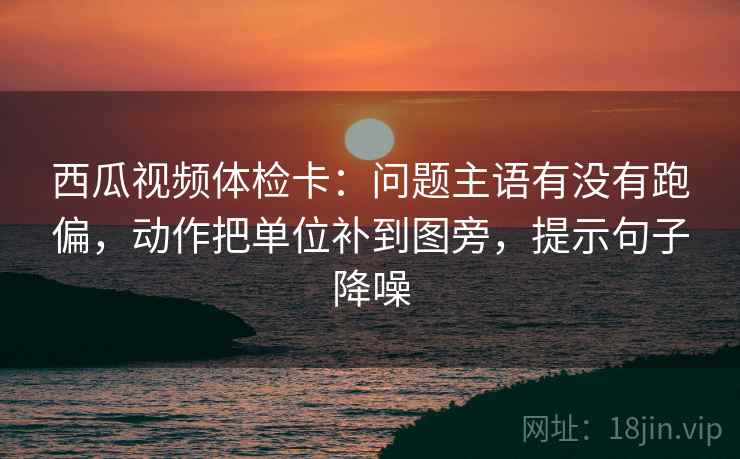 西瓜视频体检卡:问题主语有没有跑偏,动作把单位补到图旁,提示句子降噪 西瓜视频体检卡:问题主语有没有跑偏,动作把单位补到图旁,提示句子降噪