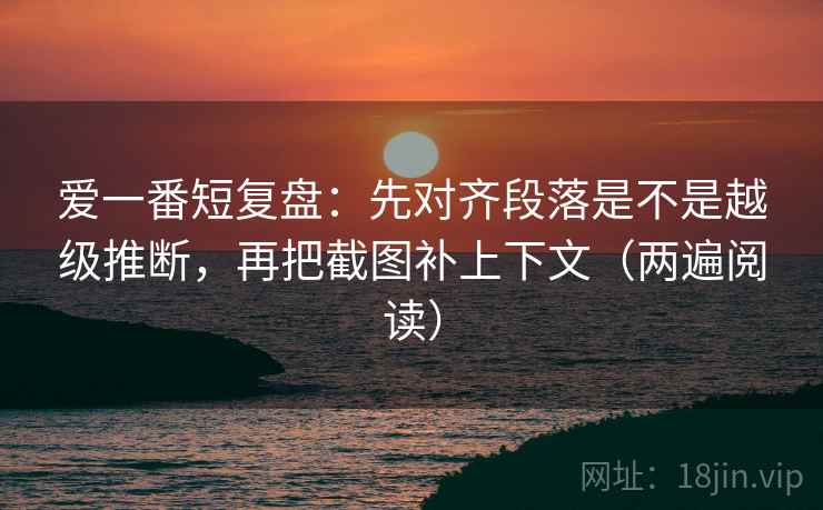 爱一番短复盘：先对齐段落是不是越级推断，再把截图补上下文（两遍阅读）