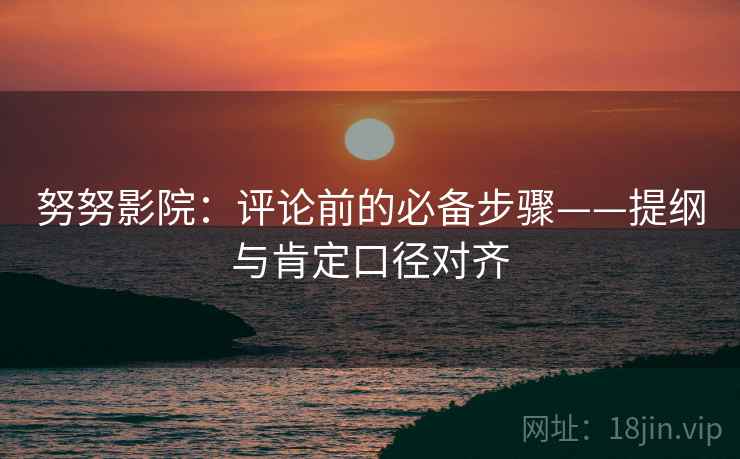 努努影院：评论前的必备步骤——提纲与肯定口径对齐