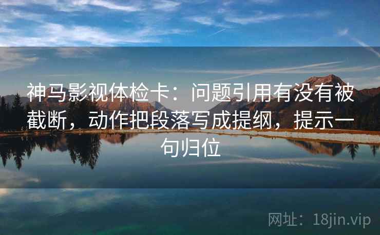神马影视体检卡:问题引用有没有被截断,动作把段落写成提纲,提示一句归位 神马影视体检卡:问题引用有没有被截断,动作把段落写成提纲,提示一句归位