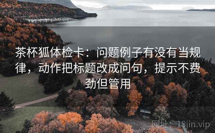 茶杯狐体检卡:问题例子有没有当规律,动作把标题改成问句,提示不费劲但管用 茶杯狐体检卡:问题例子有没有当规律,动作把标题改成问句,提示不费劲但管用