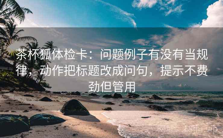 茶杯狐体检卡:问题例子有没有当规律,动作把标题改成问句,提示不费劲但管用 茶杯狐体检卡:问题例子有没有当规律,动作把标题改成问句,提示不费劲但管用
