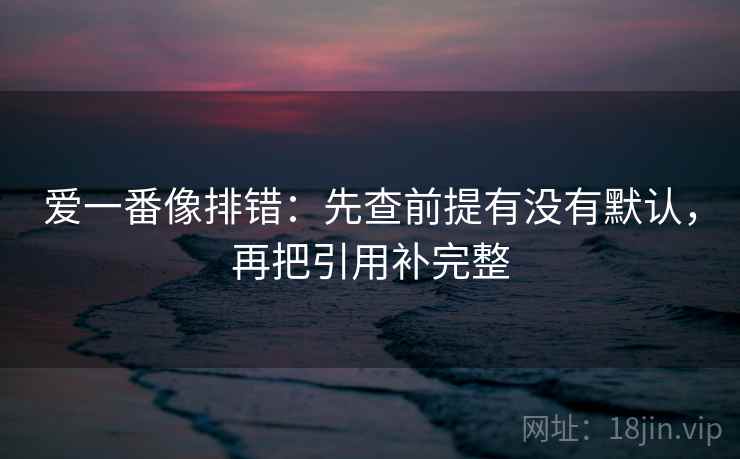 爱一番像排错:先查前提有没有默认,再把引用补完整 爱一番像排错:先查前提有没有默认,再把引用补完整