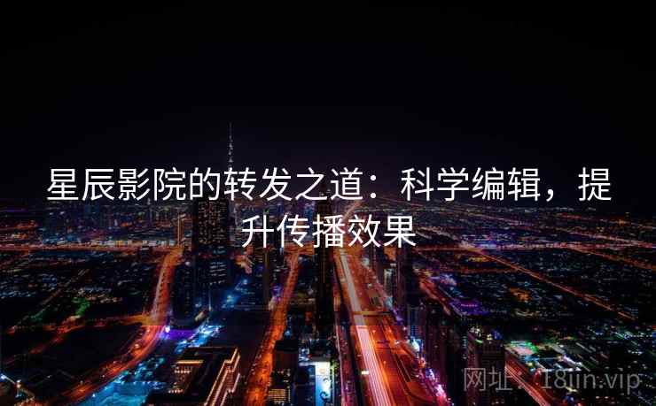 星辰影院的转发之道:科学编辑,提升传播效果 星辰影院的转发之道:科学编辑,提升传播效果