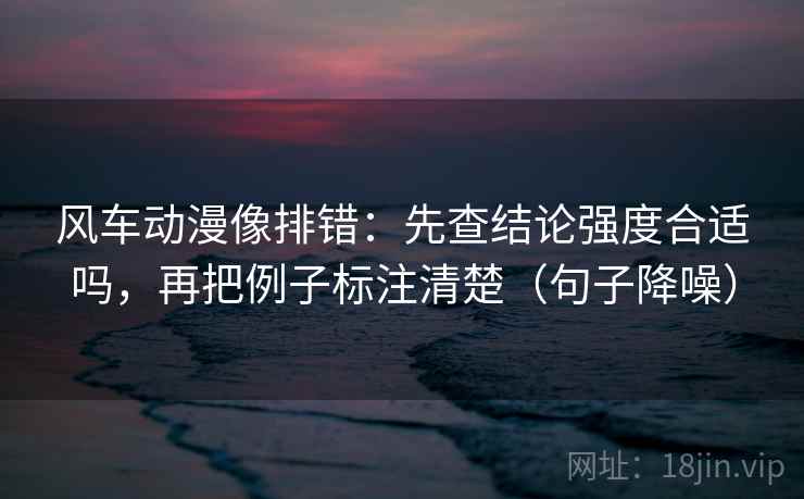 风车动漫像排错:先查结论强度合适吗,再把例子标注清楚(句子降噪) 风车动漫像排错:先查结论强度合适吗,再把例子标注清楚(句子降噪)